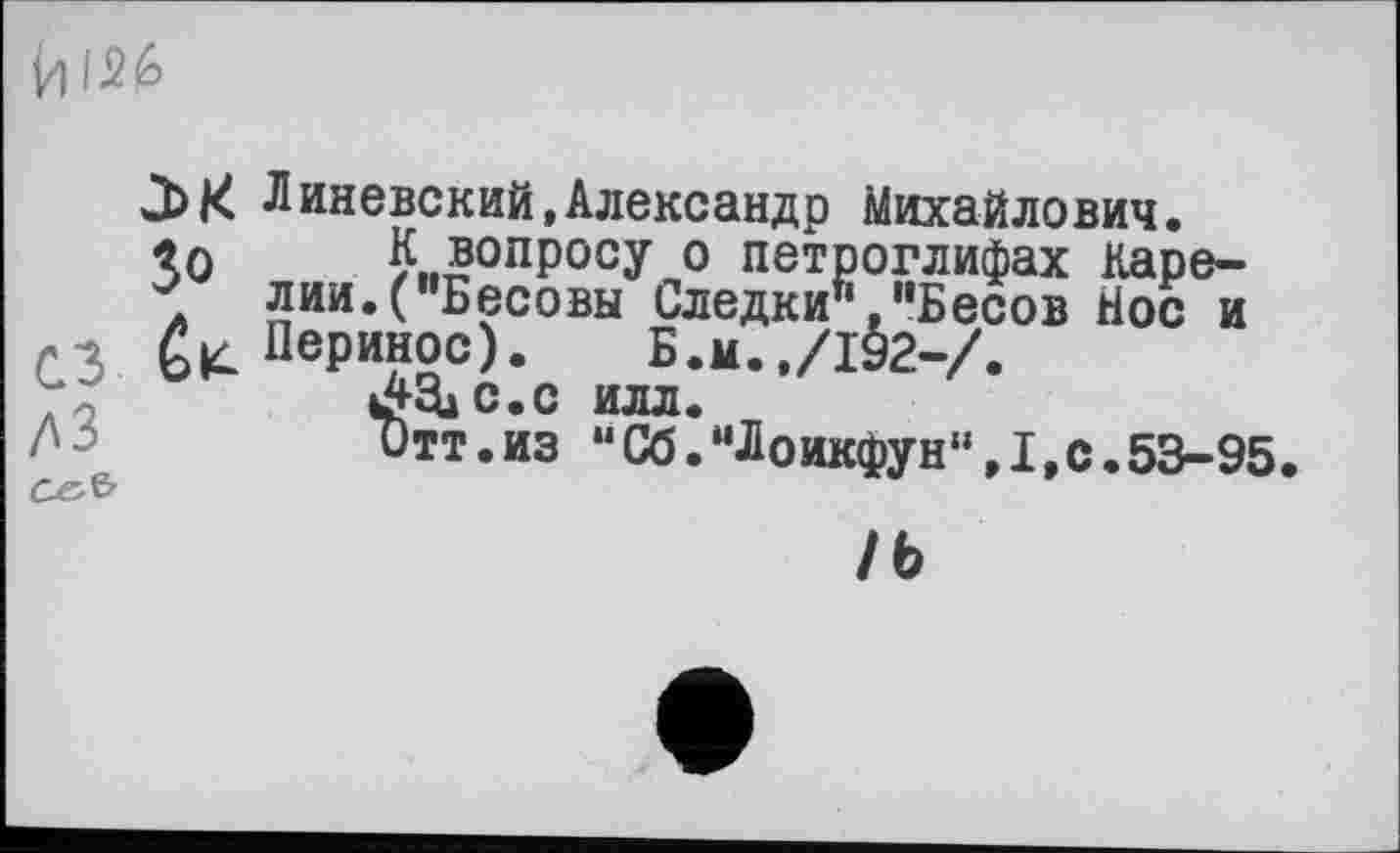 ﻿Vi 126
Линевский,Александр Михайлович.
«л К вопросу о петроглифах Каре-
* лии.("Бесовы Следки"."Бесов Йос и Перинос). Б.и.,/192-/.
ЛЕЦ с.с илл.
ДЗ	Отт.из “Сб.“Лоикфун‘‘,1,с.53-95.
CÄ&